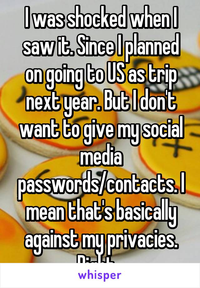 I was shocked when I saw it. Since I planned on going to US as trip next year. But I don't want to give my social media passwords/contacts. I mean that's basically against my privacies. Right...