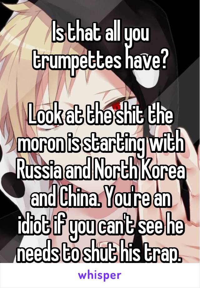 Is that all you trumpettes have?

Look at the shit the moron is starting with Russia and North Korea and China. You're an idiot if you can't see he needs to shut his trap. 