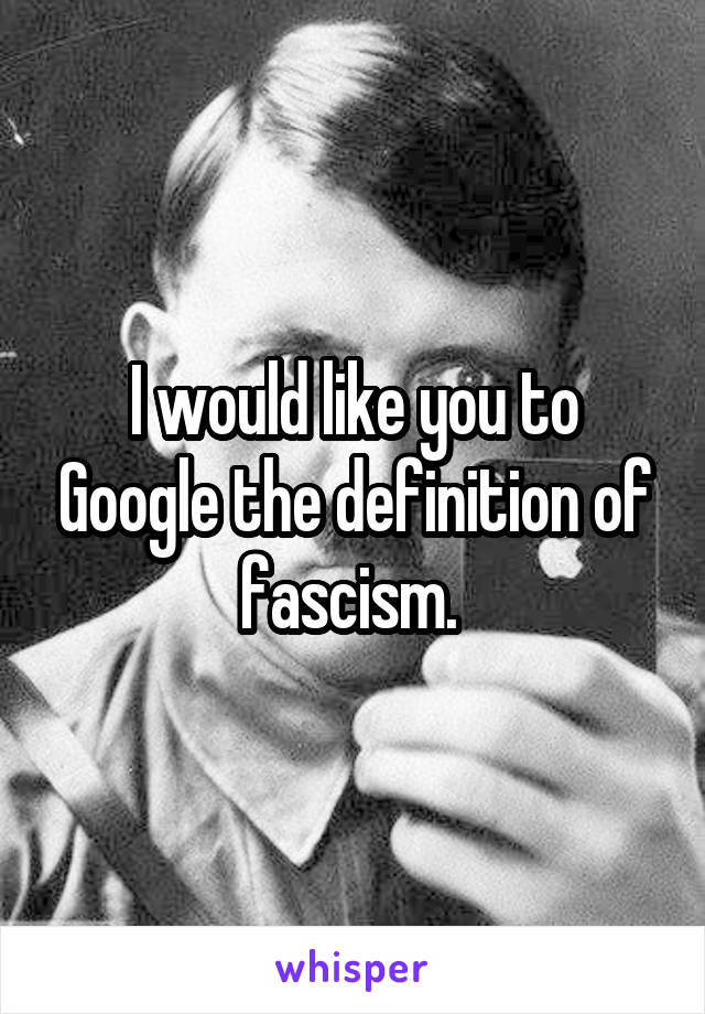 I would like you to Google the definition of fascism. 