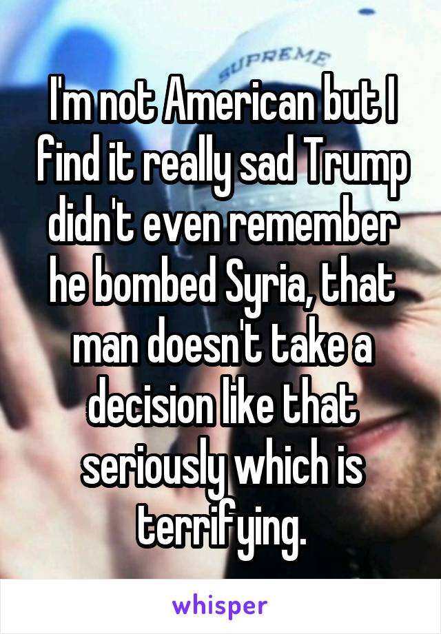 I'm not American but I find it really sad Trump didn't even remember he bombed Syria, that man doesn't take a decision like that seriously which is terrifying.