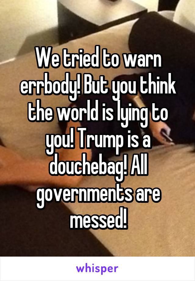 We tried to warn errbody! But you think the world is lying to you! Trump is a douchebag! All governments are messed!