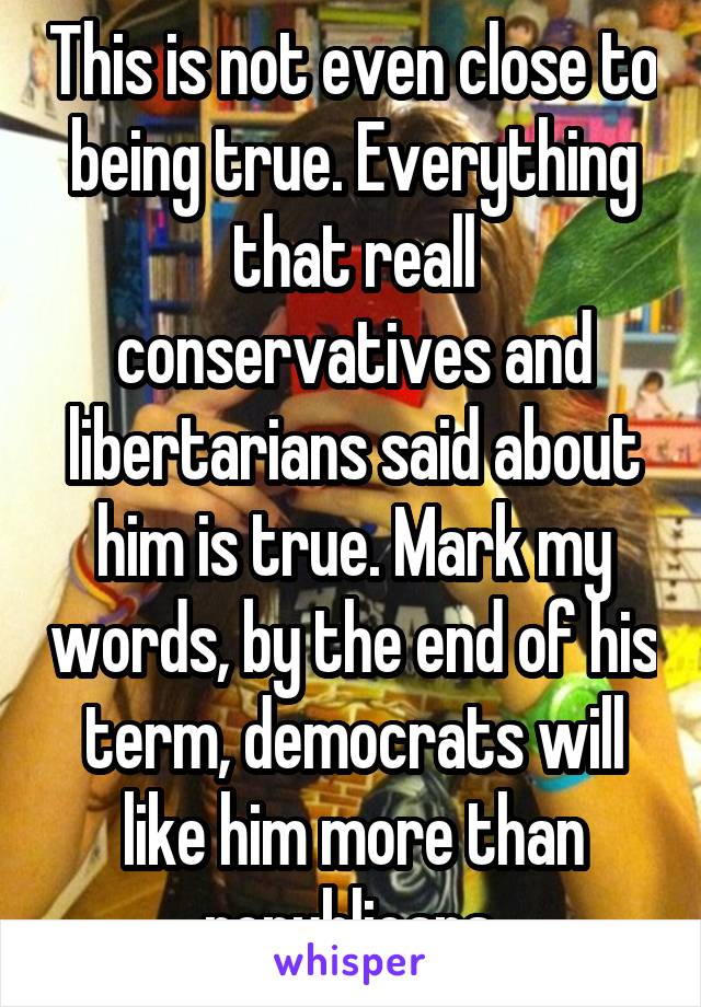 This is not even close to being true. Everything that reall conservatives and libertarians said about him is true. Mark my words, by the end of his term, democrats will like him more than republicans 