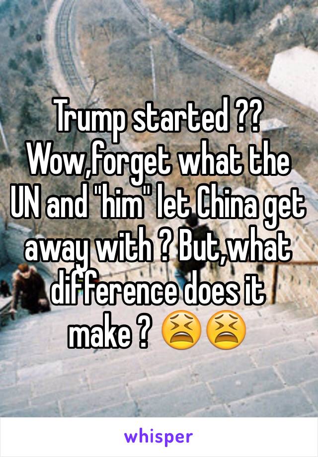 Trump started ?? Wow,forget what the UN and "him" let China get away with ? But,what difference does it make ? 😫😫