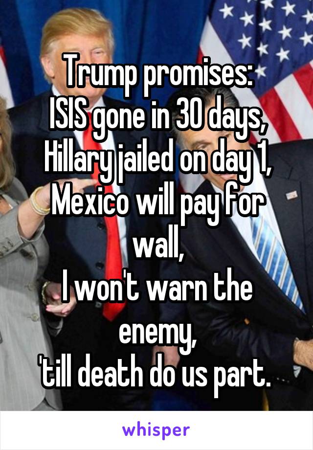 Trump promises:
ISIS gone in 30 days,
Hillary jailed on day 1,
Mexico will pay for wall,
I won't warn the enemy,
'till death do us part. 