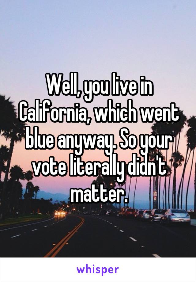 Well, you live in California, which went blue anyway. So your vote literally didn't matter.