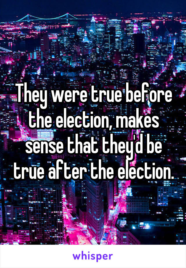 They were true before the election, makes sense that they'd be true after the election.