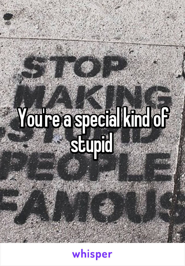 You're a special kind of stupid 