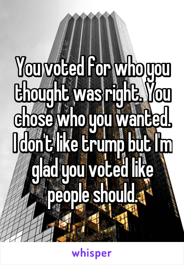 You voted for who you thought was right. You chose who you wanted. I don't like trump but I'm glad you voted like people should.