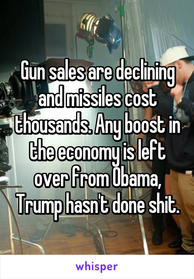 Gun sales are declining and missiles cost thousands. Any boost in the economy is left over from Obama, Trump hasn't done shit.