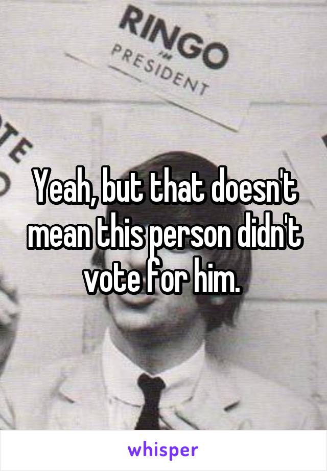 Yeah, but that doesn't mean this person didn't vote for him. 