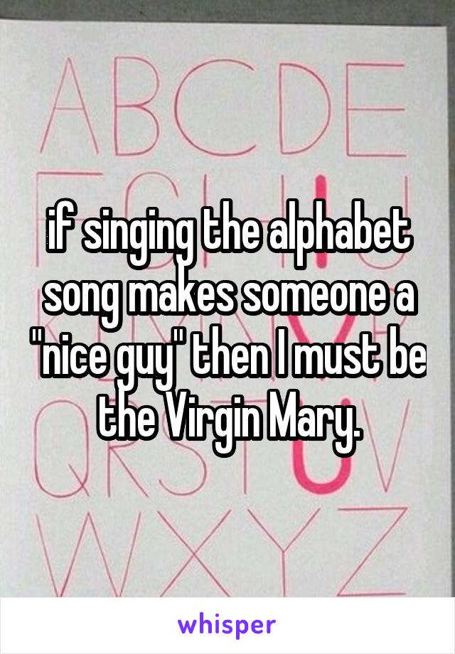 if singing the alphabet song makes someone a "nice guy" then I must be the Virgin Mary.