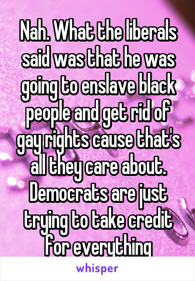 Nah. What the liberals said was that he was going to enslave black people and get rid of gay rights cause that's all they care about. Democrats are just trying to take credit for everything