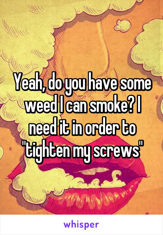 Yeah, do you have some weed I can smoke? I need it in order to "tighten my screws"