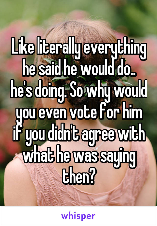 Like literally everything he said he would do.. he's doing. So why would you even vote for him if you didn't agree with what he was saying then?