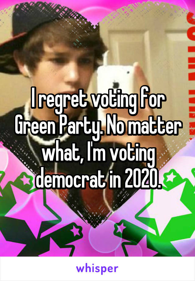 I regret voting for Green Party. No matter what, I'm voting democrat in 2020.