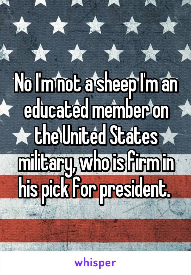 No I'm not a sheep I'm an educated member on the United States military, who is firm in his pick for president. 