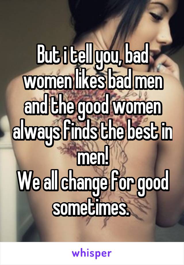 But i tell you, bad women likes bad men and the good women always finds the best in men!
We all change for good sometimes. 