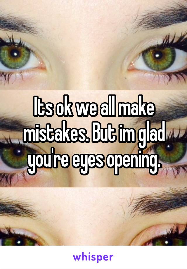 Its ok we all make mistakes. But im glad you're eyes opening.