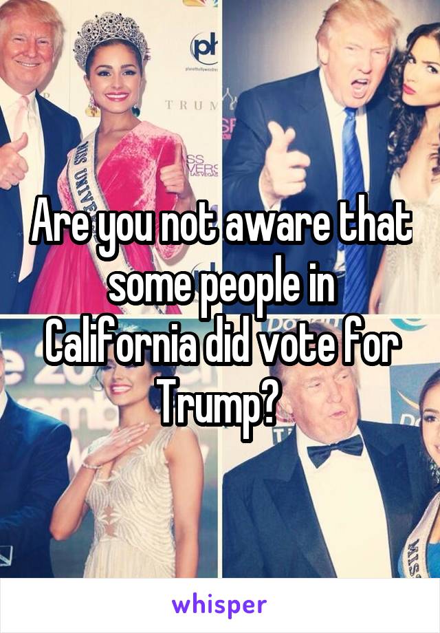 Are you not aware that some people in California did vote for Trump? 