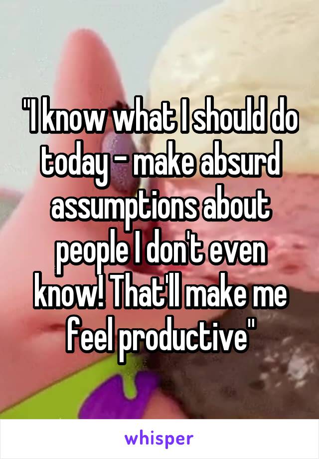 "I know what I should do today - make absurd assumptions about people I don't even know! That'll make me feel productive"