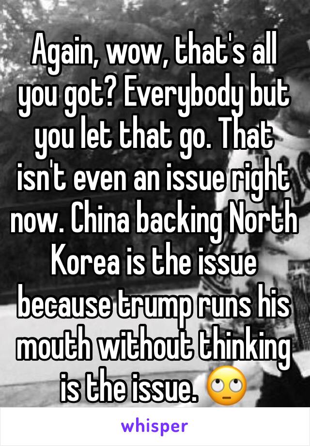 Again, wow, that's all you got? Everybody but you let that go. That isn't even an issue right now. China backing North Korea is the issue because trump runs his mouth without thinking is the issue. 🙄