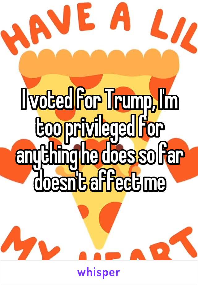 I voted for Trump, I'm too privileged for anything he does so far doesn't affect me