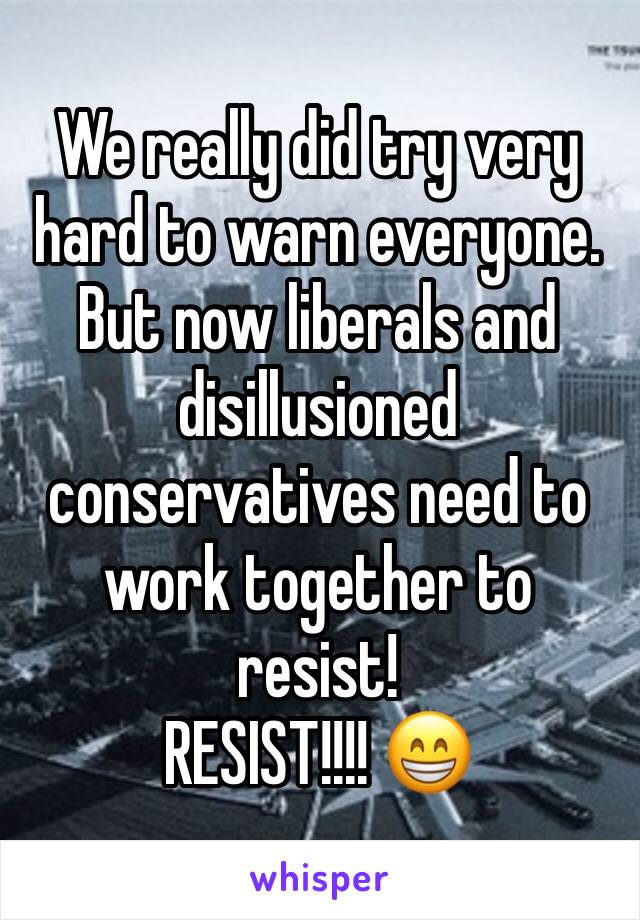 We really did try very hard to warn everyone. But now liberals and disillusioned conservatives need to work together to resist!
RESIST!!!! 😁