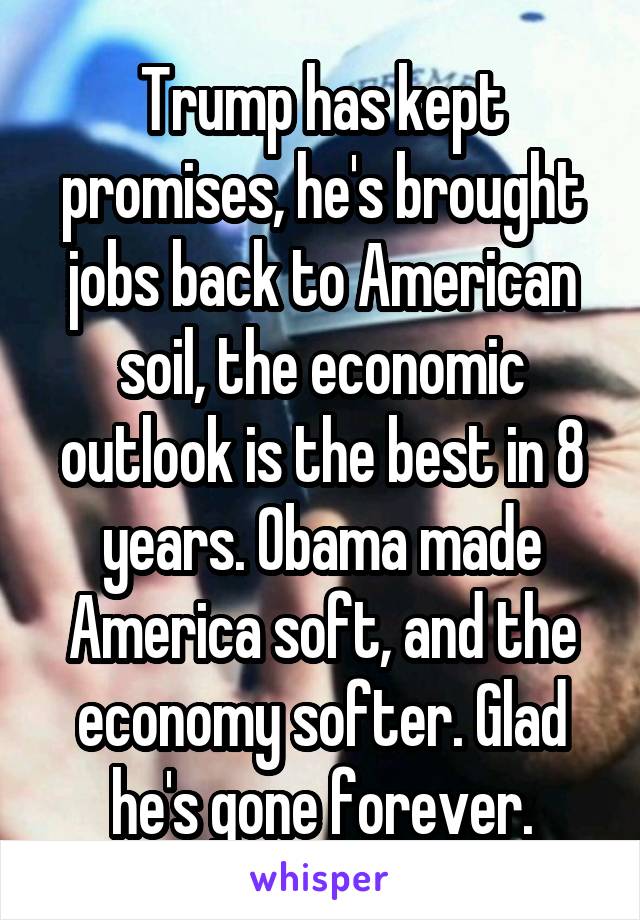 Trump has kept promises, he's brought jobs back to American soil, the economic outlook is the best in 8 years. Obama made America soft, and the economy softer. Glad he's gone forever.