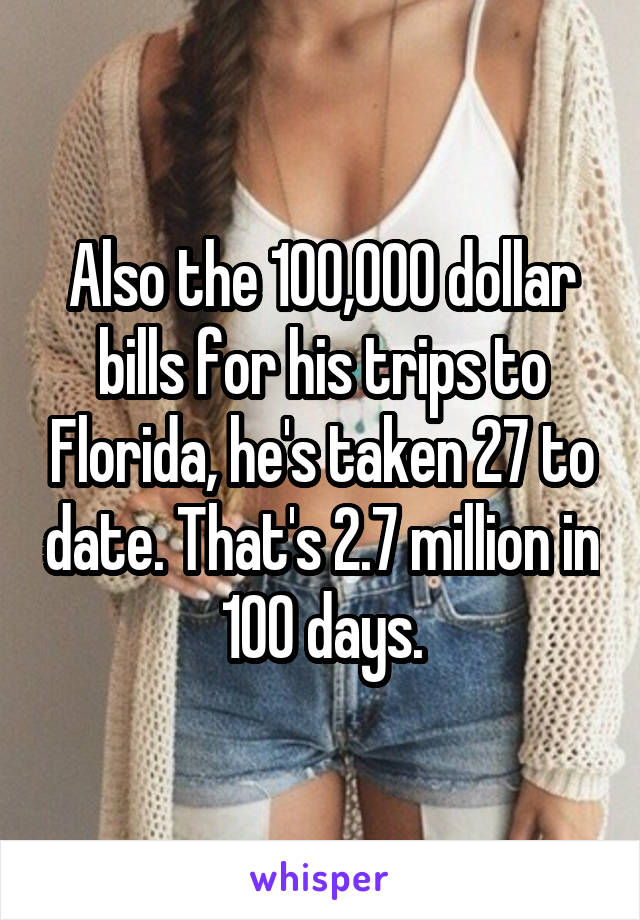 Also the 100,000 dollar bills for his trips to Florida, he's taken 27 to date. That's 2.7 million in 100 days.