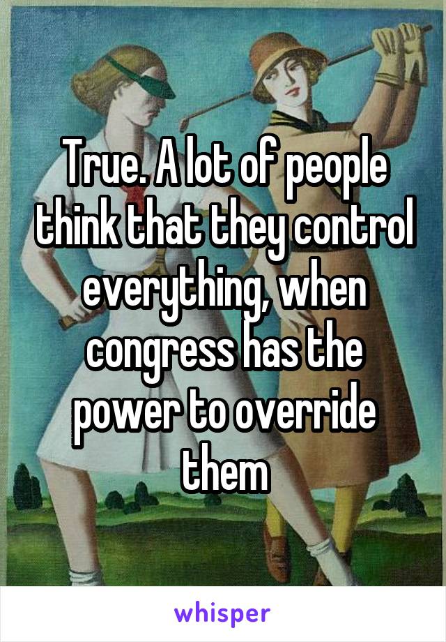 True. A lot of people think that they control everything, when congress has the power to override them