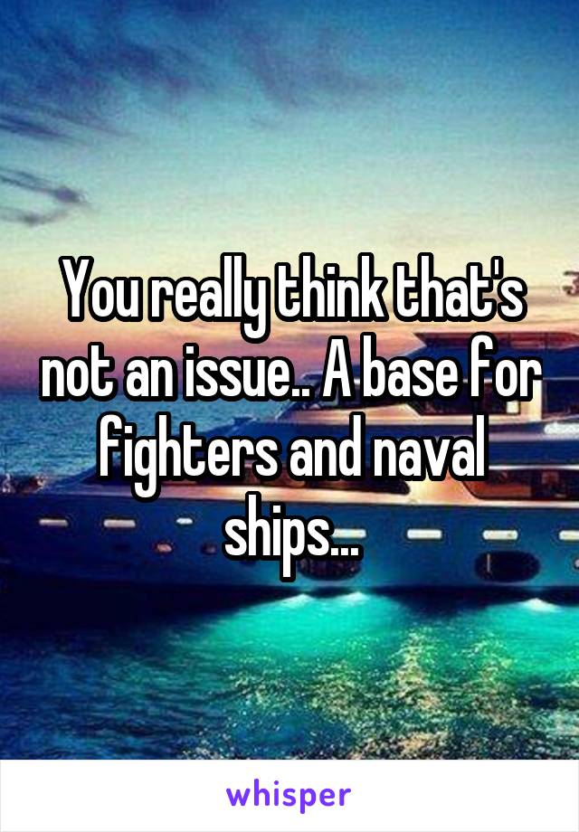 You really think that's not an issue.. A base for fighters and naval ships...