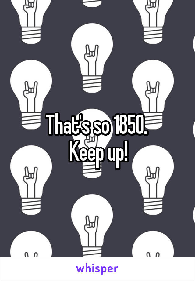 That's so 1850. 
Keep up!