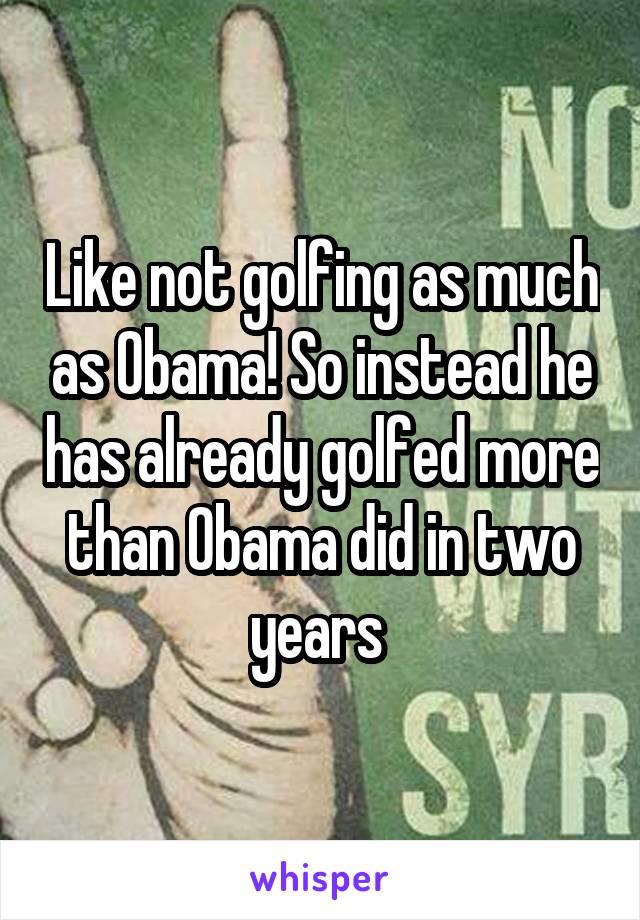 Like not golfing as much as Obama! So instead he has already golfed more than Obama did in two years 