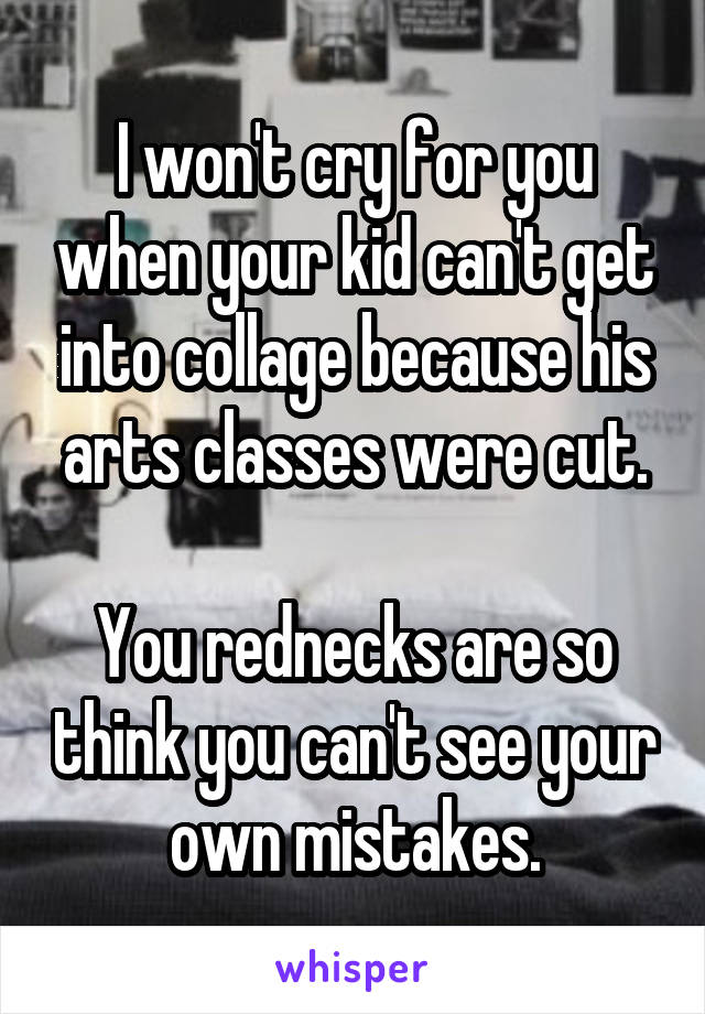 I won't cry for you when your kid can't get into collage because his arts classes were cut.

You rednecks are so think you can't see your own mistakes.