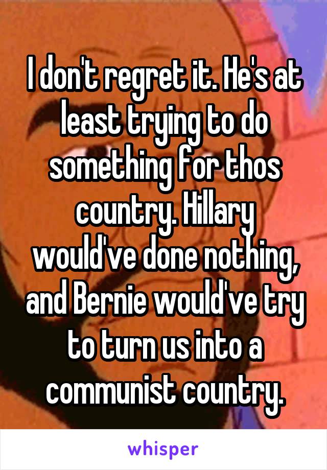 I don't regret it. He's at least trying to do something for thos country. Hillary would've done nothing, and Bernie would've try to turn us into a communist country.