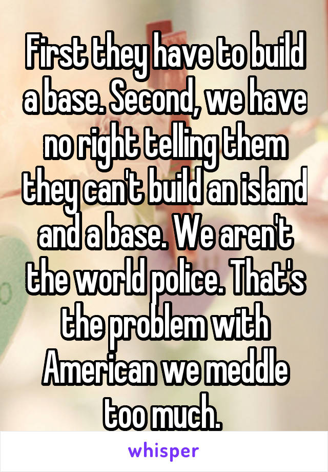 First they have to build a base. Second, we have no right telling them they can't build an island and a base. We aren't the world police. That's the problem with American we meddle too much. 