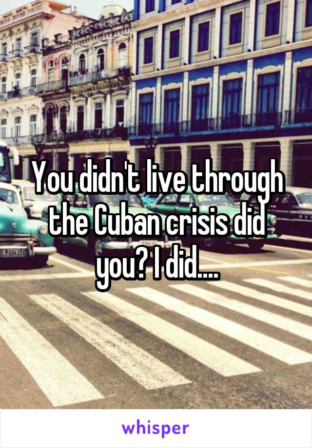 You didn't live through the Cuban crisis did you? I did....