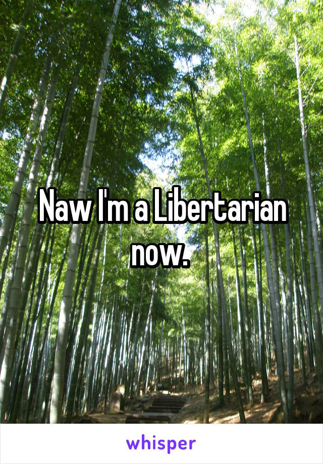 Naw I'm a Libertarian now. 