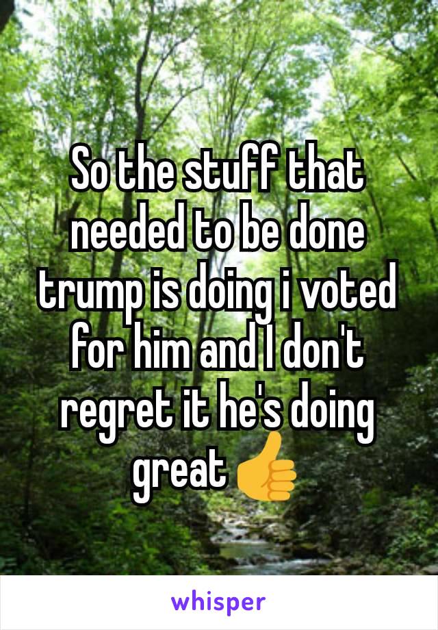 So the stuff that needed to be done trump is doing i voted for him and I don't regret it he's doing great👍