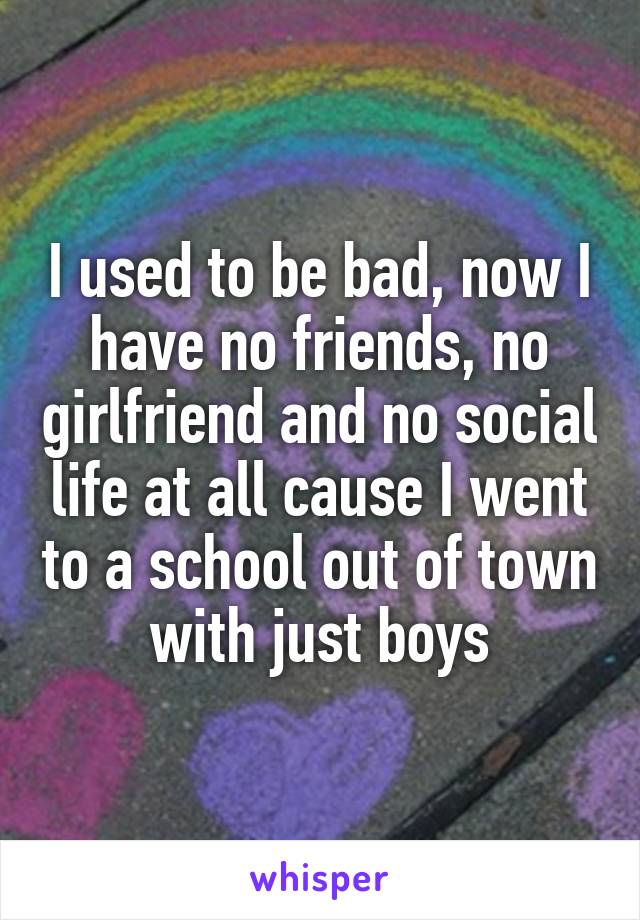 I used to be bad, now I have no friends, no girlfriend and no social life at all cause I went to a school out of town with just boys