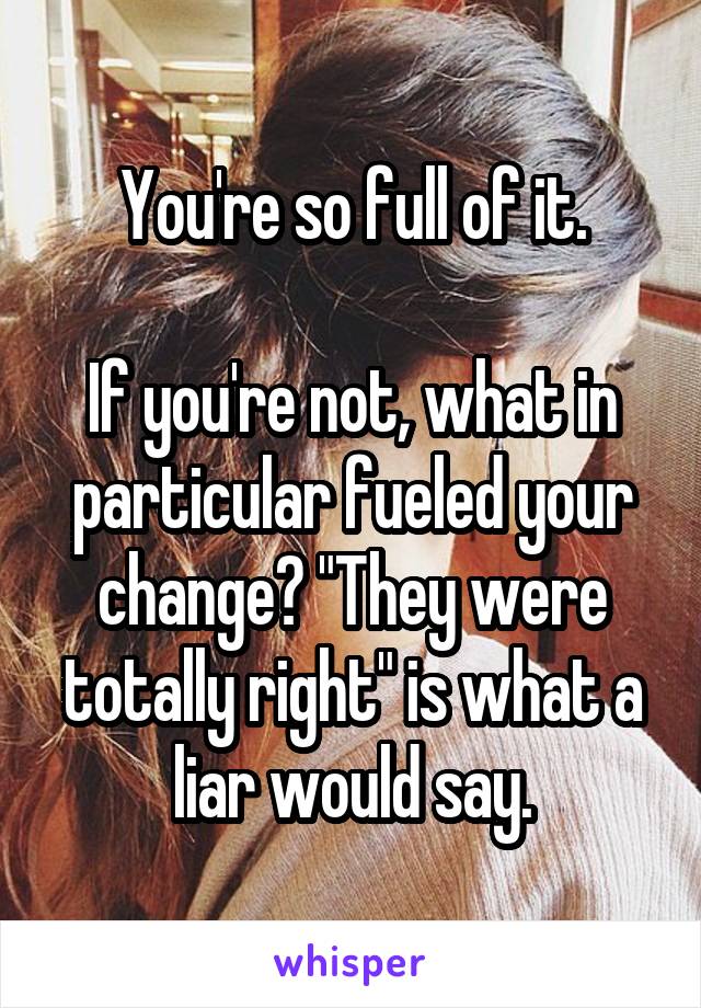 You're so full of it.

If you're not, what in particular fueled your change? "They were totally right" is what a liar would say.