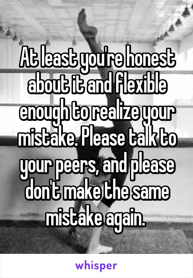 At least you're honest about it and flexible enough to realize your mistake. Please talk to your peers, and please don't make the same mistake again. 