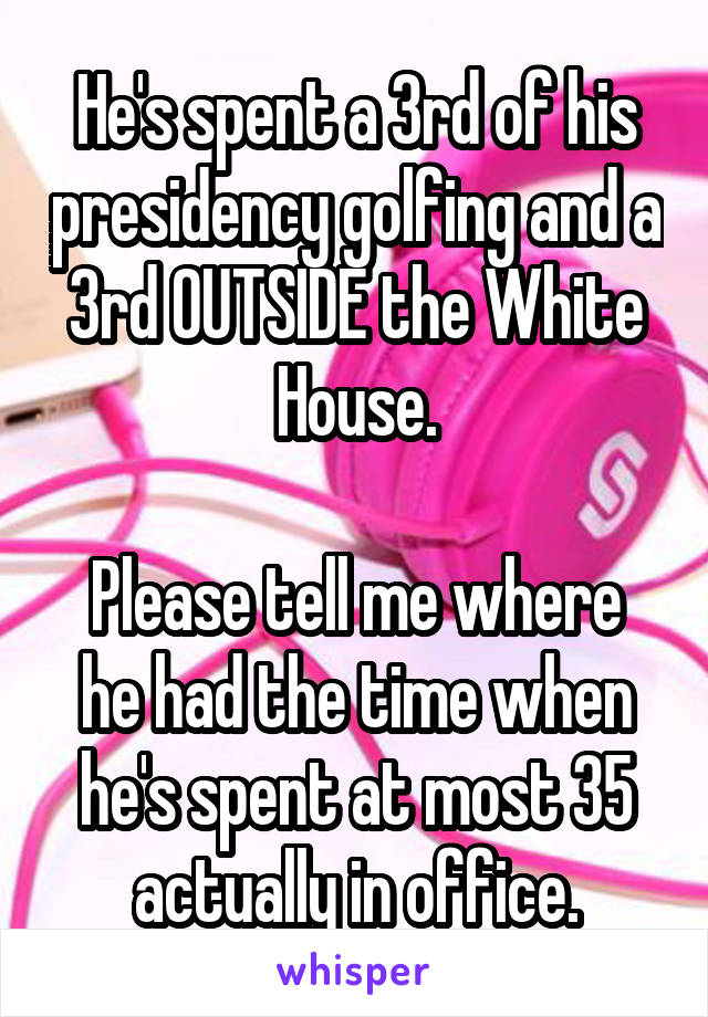 He's spent a 3rd of his presidency golfing and a 3rd OUTSIDE the White House.

Please tell me where he had the time when he's spent at most 35 actually in office.