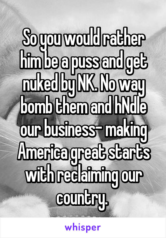 So you would rather him be a puss and get nuked by NK. No way bomb them and hNdle our business- making America great starts with reclaiming our country. 