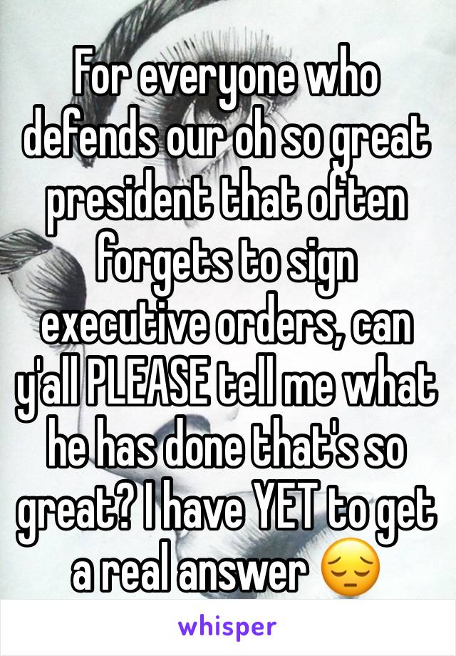 For everyone who defends our oh so great president that often forgets to sign executive orders, can y'all PLEASE tell me what he has done that's so great? I have YET to get a real answer 😔