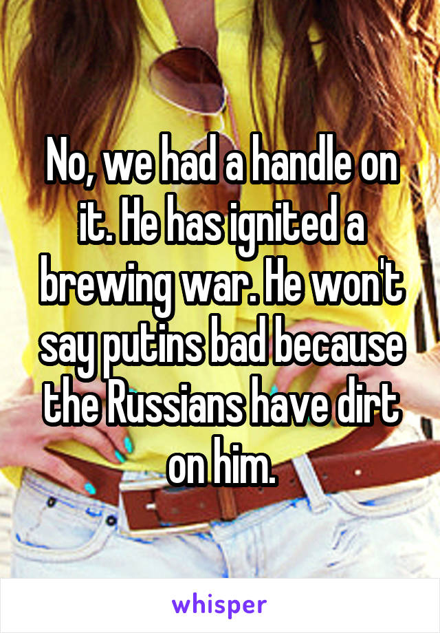 No, we had a handle on it. He has ignited a brewing war. He won't say putins bad because the Russians have dirt on him.