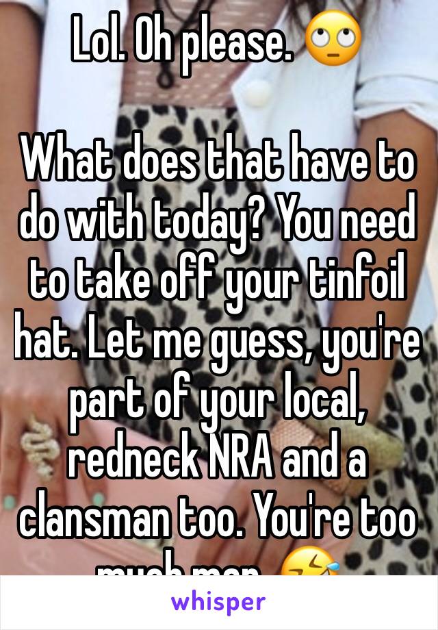 Lol. Oh please. 🙄

What does that have to do with today? You need to take off your tinfoil hat. Let me guess, you're part of your local, redneck NRA and a clansman too. You're too much man. 🤣 