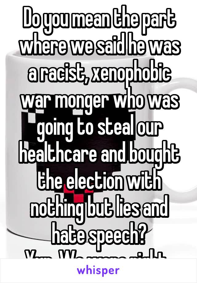 Do you mean the part where we said he was a racist, xenophobic war monger who was going to steal our healthcare and bought the election with nothing but lies and hate speech?
Yup. We were right. 