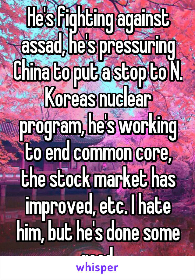 He's fighting against assad, he's pressuring China to put a stop to N. Koreas nuclear program, he's working to end common core, the stock market has improved, etc. I hate him, but he's done some good.