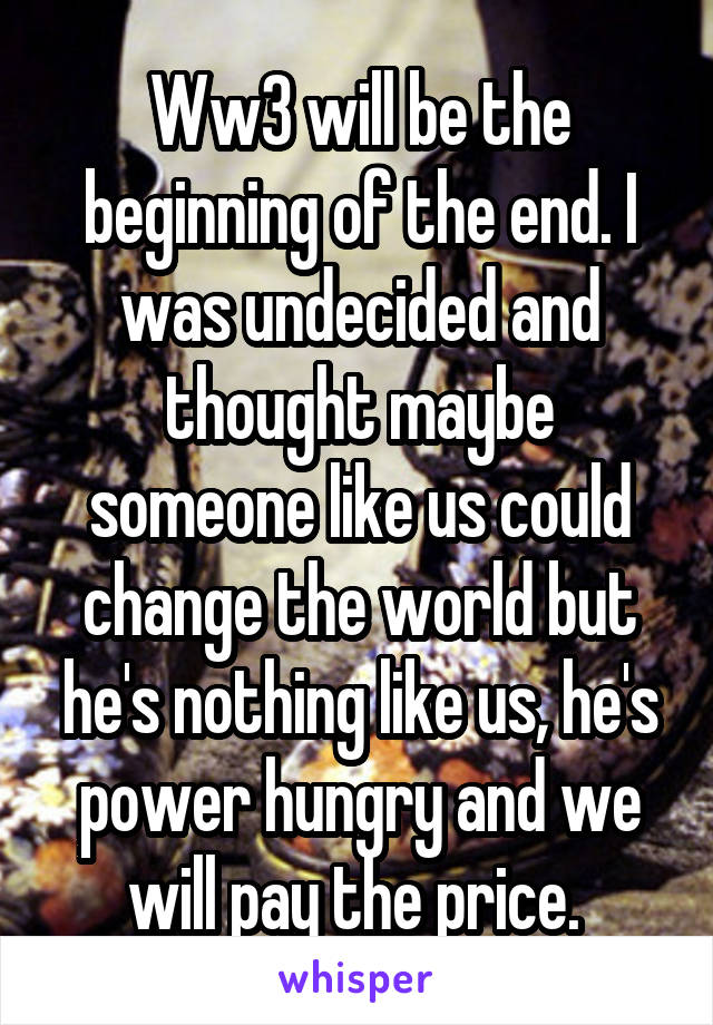 Ww3 will be the beginning of the end. I was undecided and thought maybe someone like us could change the world but he's nothing like us, he's power hungry and we will pay the price. 